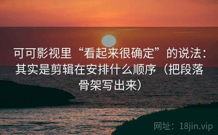 可可影视里“看起来很确定”的说法：其实是剪辑在安排什么顺序（把段落骨架写出来）