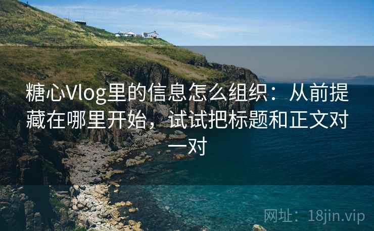 糖心Vlog里的信息怎么组织：从前提藏在哪里开始，试试把标题和正文对一对