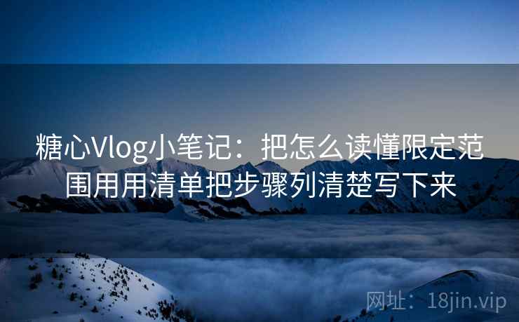 糖心Vlog小笔记：把怎么读懂限定范围用用清单把步骤列清楚写下来