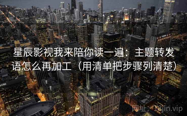 星辰影视我来陪你读一遍：主题转发语怎么再加工（用清单把步骤列清楚）