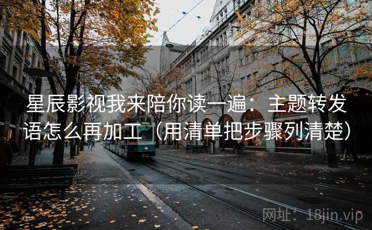 星辰影视我来陪你读一遍:主题转发语怎么再加工(用清单把步骤列清楚) 星辰影视我来陪你读一遍:主题转发语怎么再加工(用清单把步骤列清楚)