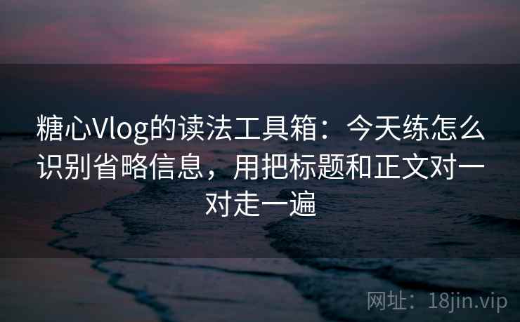 糖心Vlog的读法工具箱：今天练怎么识别省略信息，用把标题和正文对一对走一遍