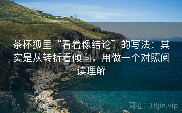 茶杯狐里“看着像结论”的写法：其实是从转折看倾向，用做一个对照阅读理解
