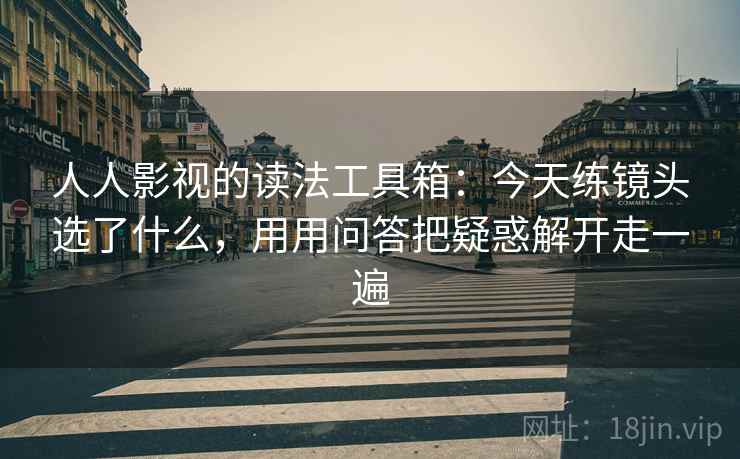 人人影视的读法工具箱：今天练镜头选了什么，用用问答把疑惑解开走一遍