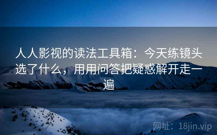 人人影视的读法工具箱：今天练镜头选了什么，用用问答把疑惑解开走一遍