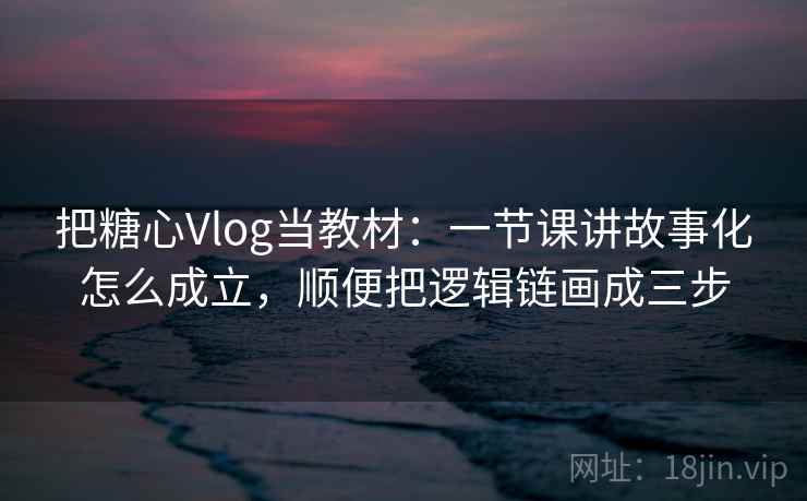 把糖心Vlog当教材：一节课讲故事化怎么成立，顺便把逻辑链画成三步