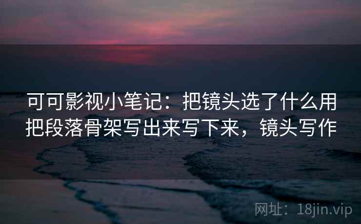 可可影视小笔记:把镜头选了什么用把段落骨架写出来写下来,镜头写作