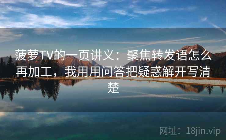 菠萝TV的一页讲义:聚焦转发语怎么再加工,我用用问答把疑惑解开写清楚 菠萝TV的一页讲义:聚焦转发语怎么再加工,我用用问答把疑惑解开写清楚